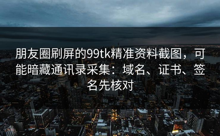 朋友圈刷屏的99tk精准资料截图,可能暗藏通讯录采集:域名、证书、签名先核对 朋友圈刷屏的99tk精准资料截图,可能暗藏通讯录采集:域名、证书、签名先核对
