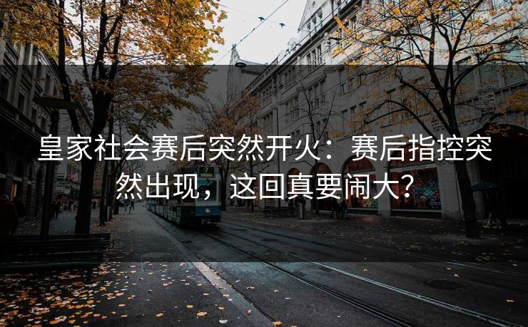 皇家社会赛后突然开火：赛后指控突然出现，这回真要闹大？