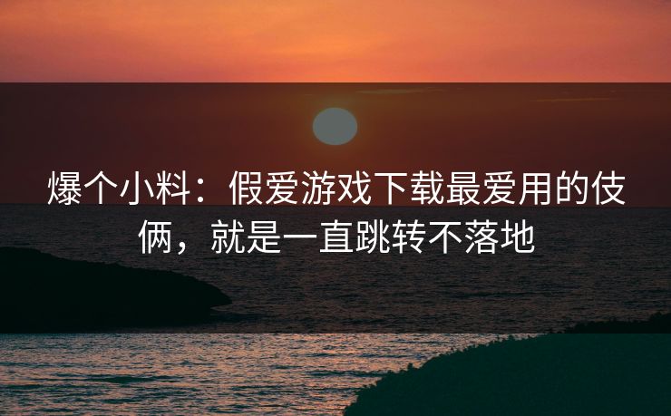 爆个小料：假爱游戏下载最爱用的伎俩，就是一直跳转不落地