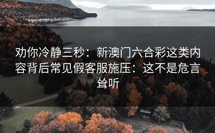 劝你冷静三秒：新澳门六合彩这类内容背后常见假客服施压：这不是危言耸听