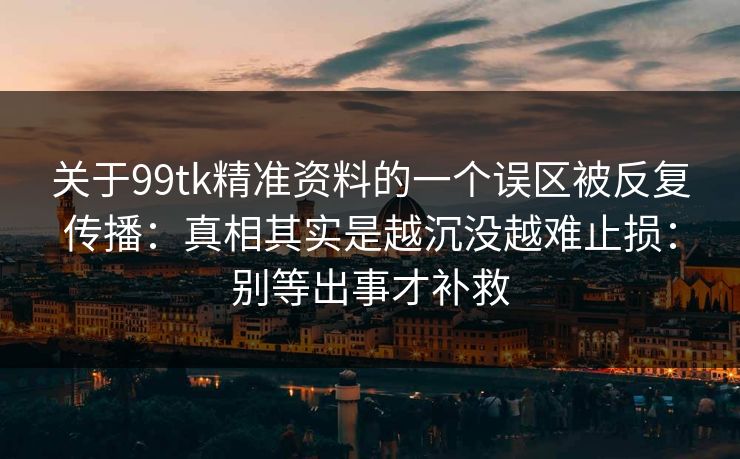 关于99tk精准资料的一个误区被反复传播：真相其实是越沉没越难止损：别等出事才补救