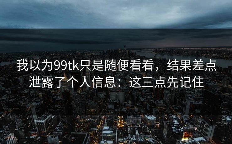 我以为99tk只是随便看看，结果差点泄露了个人信息：这三点先记住