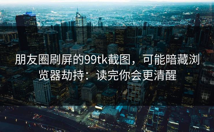 朋友圈刷屏的99tk截图，可能暗藏浏览器劫持：读完你会更清醒
