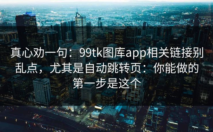 真心劝一句：99tk图库app相关链接别乱点，尤其是自动跳转页：你能做的第一步是这个