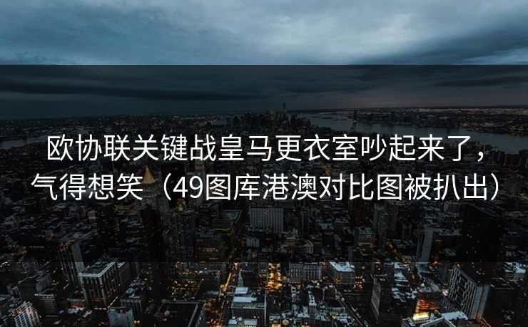 欧协联关键战皇马更衣室吵起来了，气得想笑（49图库港澳对比图被扒出）