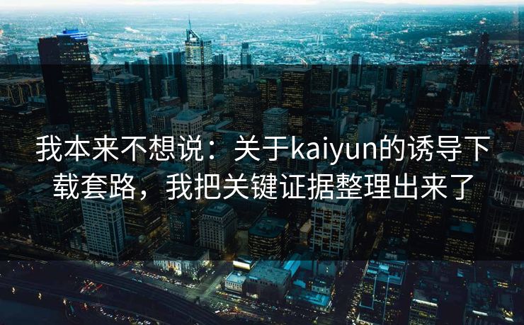 我本来不想说：关于kaiyun的诱导下载套路，我把关键证据整理出来了