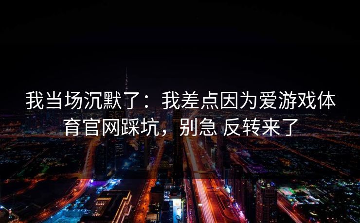 我当场沉默了:我差点因为爱游戏体育官网踩坑,别急 反转来了 我当场沉默了:我差点因为爱游戏体育官网踩坑,别急 反转来了
