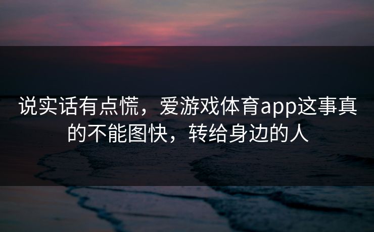 说实话有点慌,爱游戏体育app这事真的不能图快,转给身边的人 说实话有点慌,爱游戏体育app这事真的不能图快,转给身边的人